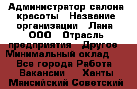 Администратор салона красоты › Название организации ­ Лана, ООО › Отрасль предприятия ­ Другое › Минимальный оклад ­ 1 - Все города Работа » Вакансии   . Ханты-Мансийский,Советский г.